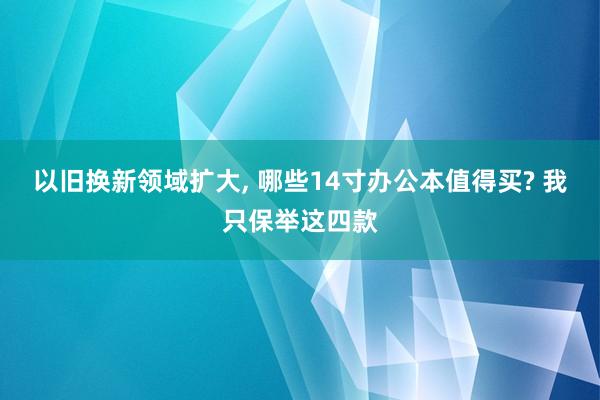 以旧换新领域扩大, 哪些14寸办公本值得买? 我只保举这四款