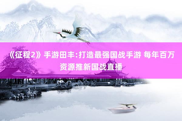 《征程2》手游田丰:打造最强国战手游 每年百万资源推新国战直播