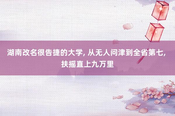 湖南改名很告捷的大学, 从无人问津到全省第七, 扶摇直上九万里