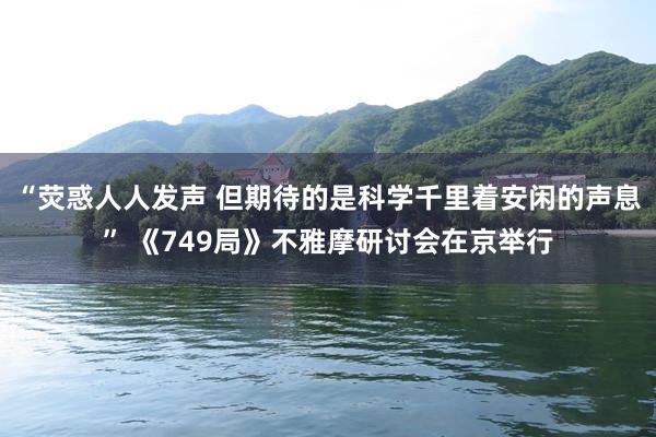 “荧惑人人发声 但期待的是科学千里着安闲的声息” 《749局》不雅摩研讨会在京举行