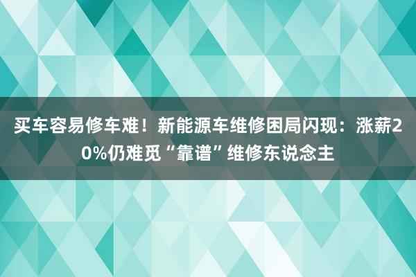 买车容易修车难！新能源车维修困局闪现：涨薪20%仍难觅“靠谱”维修东说念主