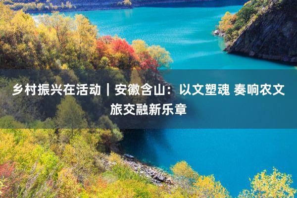 乡村振兴在活动｜安徽含山：以文塑魂 奏响农文旅交融新乐章