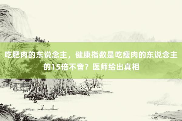 吃肥肉的东说念主，健康指数是吃瘦肉的东说念主的15倍不啻？医师给出真相