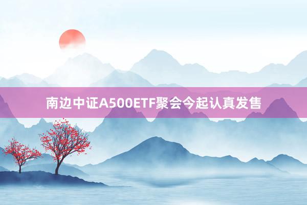 南边中证A500ETF聚会今起认真发售