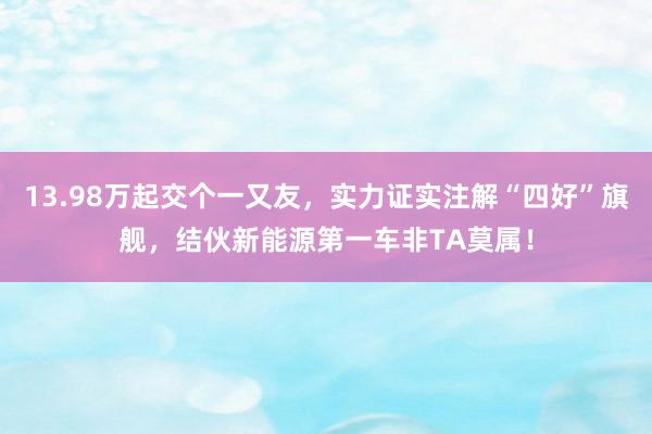 13.98万起交个一又友，实力证实注解“四好”旗舰，结伙新能源第一车非TA莫属！