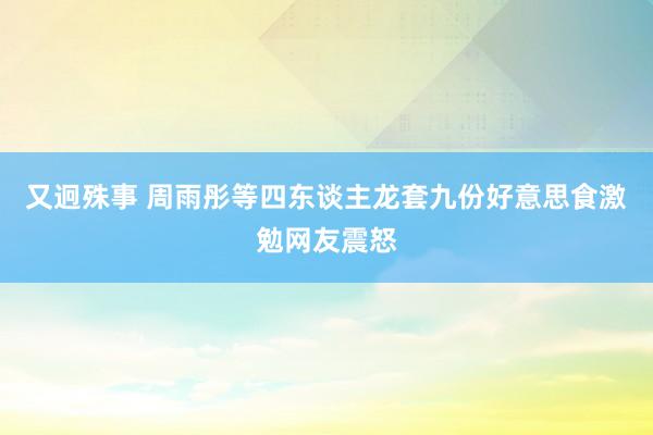 又迥殊事 周雨彤等四东谈主龙套九份好意思食激勉网友震怒