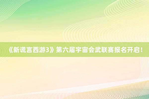 《新谎言西游3》第六届宇宙会武联赛报名开启！