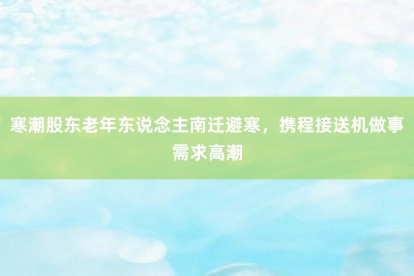 寒潮股东老年东说念主南迁避寒，携程接送机做事需求高潮