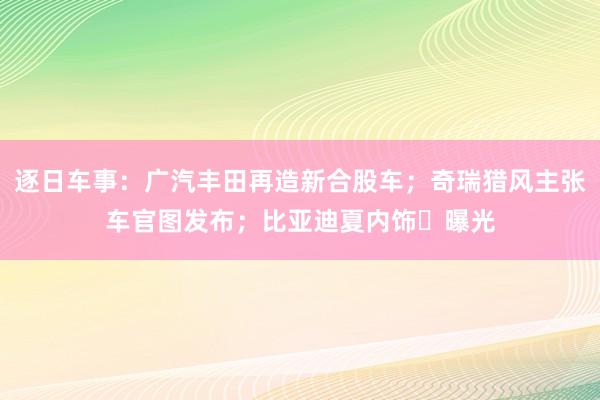 逐日车事：广汽丰田再造新合股车；奇瑞猎风主张车官图发布；比亚迪夏内饰​曝光