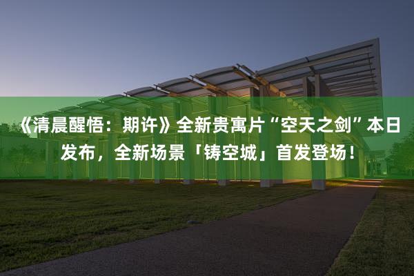 《清晨醒悟：期许》全新贵寓片“空天之剑”本日发布，全新场景「铸空城」首发登场！